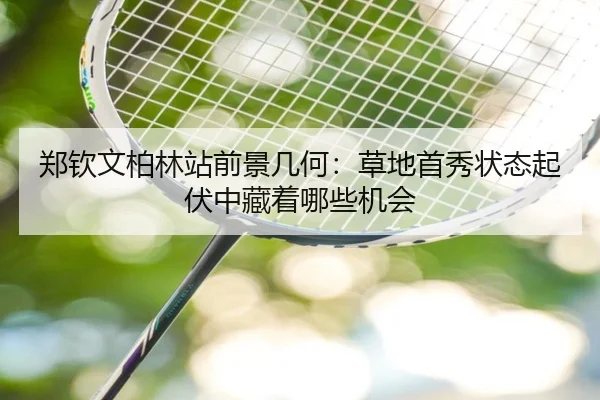 郑钦文柏林站前景几何：草地首秀状态起伏中藏着哪些机会